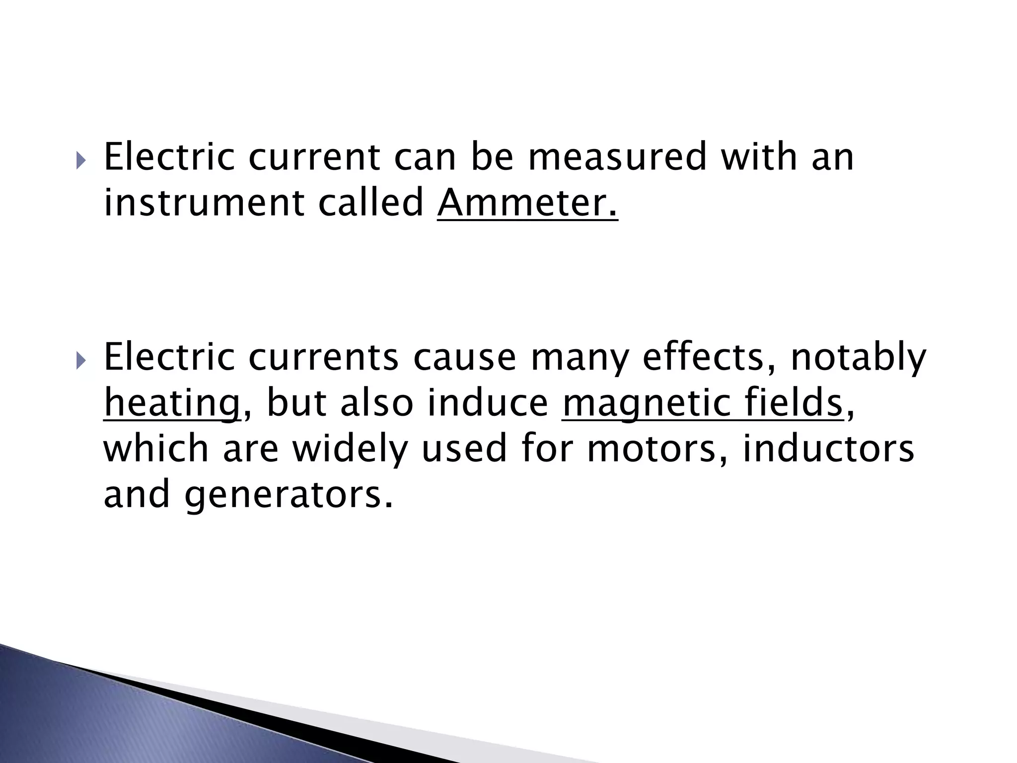  Electric current can be measured with an
instrument called Ammeter.
Electric currents cause many effects, notably
heating, but also induce magnetic fields,
which are widely used for motors, inductors
and generators.