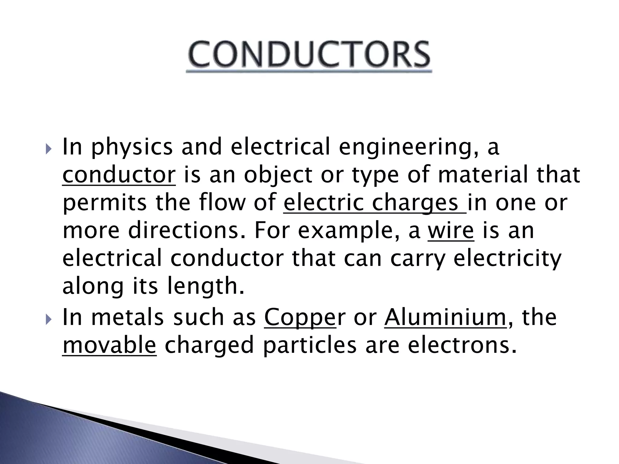  In physics and electrical engineering, a
conductor is an object or type of material that
permits the flow of electric charges in one or
more directions. For example, a wire is an
electrical conductor that can carry electricity
along its length.
In metals such as Copper or Aluminium, the
movable charged particles are electrons.