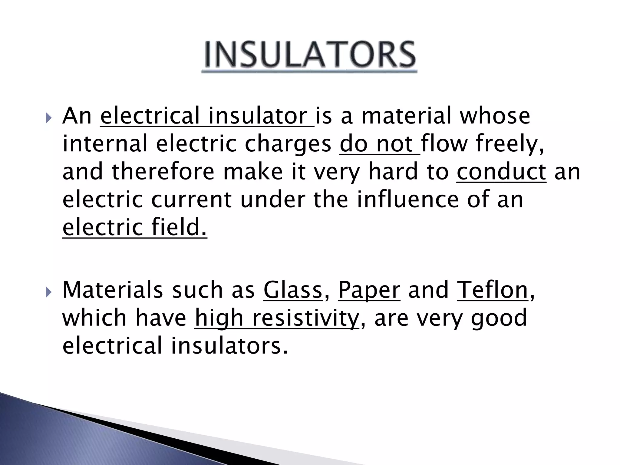  An electrical insulator is a material whose
internal electric charges do not flow freely,
and therefore make it very hard to conduct an
electric current under the influence of an
electric field.
Materials such as Glass, Paper and Teflon,
which have high resistivity, are very good
electrical insulators.