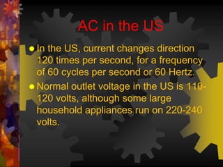 AC in the US 
 In the US, current changes direction 
120 times per second, for a frequency 
of 60 cycles per second or 60 Hertz. 
Normal outlet voltage in the US is 110- 
120 volts, although some large 
household appliances run on 220-240 
volts. 
 