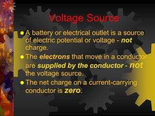 Voltage Source 
 A battery or electrical outlet is a source 
of electric potential or voltage - 
charge. 
The electrons that move in a conductor 
are 
the voltage source. 
The net charge on a current-carrying 
conductor is 
 
