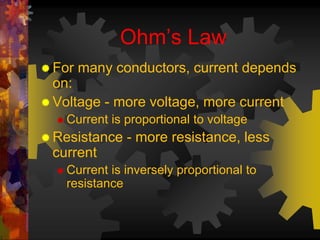 Ohm’s Law 
For many conductors, current depends 
on: 
 Voltage - more voltage, more current 
 Current is proportional to voltage 
 Resistance - more resistance, less 
current 
 Current is inversely proportional to 
resistance 
 