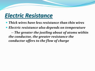 Electric Resistance
 Thick wires have less resistance than thin wires
 Electric resistance also depends on temperature
-- The greater the jostling about of atoms within
the conductor, the greater resistance the
conductor offers to the flow of charge
 