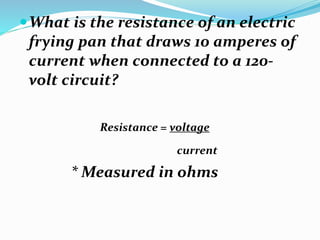 What is the resistance of an electric
frying pan that draws 10 amperes of
current when connected to a 120-
volt circuit?
Resistance = voltage
current
* Measured in ohms
 