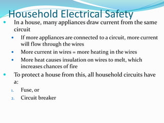 Household Electrical Safety
 In a house, many appliances draw current from the same
circuit
 If more appliances are connected to a circuit, more current
will flow through the wires
 More current in wires = more heating in the wires
 More heat causes insulation on wires to melt, which
increases chances of fire
 To protect a house from this, all household circuits have
a:
1. Fuse, or
2. Circuit breaker
 