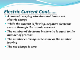 Electric Current Cont……
 A current carrying wire does not have a net
electric charge
 While the current is flowing, negative electrons
swarm through the atomic network
 The number of electrons in the wire is equal to the
number of protons
 The number entering is the same as the number
leaving
 The net charge is zero
 