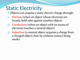 Static Electricity
 Objects can acquire a static electric charge through:
1) Friction (when an object whose electrons are
loosely held rubs against another object)
2) Conduction (when an object with an excess of
electrons touches a neutral object)
3) Induction (a neutral object acquires a charge from
a charged object close by without contact being
made)
 