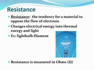 Resistance
 Resistance: the tendency for a material to
oppose the flow of electrons
 Changes electrical energy into thermal
energy and light
 Ex: lightbulb filament
 Resistance is measured in Ohms (Ω)
 