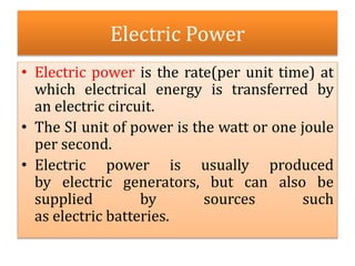 Electric Power
• Electric power is the rate(per unit time) at
which electrical energy is transferred by
an electric circuit.
• The SI unit of power is the watt or one joule
per second.
• Electric power is usually produced
by electric generators, but can also be
supplied by sources such
as electric batteries.
 
