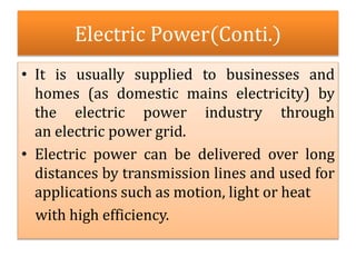 Electric Power(Conti.)
• It is usually supplied to businesses and
homes (as domestic mains electricity) by
the electric power industry through
an electric power grid.
• Electric power can be delivered over long
distances by transmission lines and used for
applications such as motion, light or heat
with high efficiency.
 