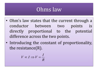 Ohms law
• Ohm's law states that the current through a
conductor between two points is
directly proportional to the potential
difference across the two points.
• Introducing the constant of proportionality,
the resistance(R).
R
I
VIV 
 