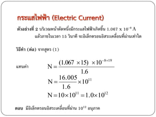 ตัวอย่างที่ 2 บริเวณหน้าตัดหนึ่งมีกระแสไฟฟ้าเกิดขึ้น 1.067 x 10-8 A
             แล้วภายในเวลา 15 วินาที จะอิเล็กตรอนอิสระเคลื่อนที่ผ่านเท่าใด

วิธีทา (ต่อ) จากสูตร (1)

                      (1.067  15)  10 - 819
แทนค่า            N
                                1.6
                      16.005
                  N           1011
                       1.6
                  N  10  10  1.0 10
                             11           12



ตอบ มีอิเล็กตรอนอิสระเคลื่อนที่ผ่าน 1012 อนุภาค
 