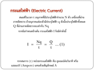 สมมติในเวลา t อนุภาคที่มีประจุไฟฟ้าจานวน N ตัว เคลื่อนที่ผ่าน
 ภาคตัดขวาง ถ้าอนุภาคแต่ละตัวมีประจุไฟฟ้า q ดังนั้นประจุไฟฟ้าทั้งหมด
 Q ที่ผ่านภาคตัดขวางจะเท่ากับ Nq
      จากข้อกาหนดข้างต้น กระแสไฟฟ้า I จึงมีค่าดังนี้


                  Nq   Q
              I        ... (1)
                   t   t


    จากสมการ (1) หน่วยกระแสไฟฟ้า คือ คูลอมบ์ต่อวินาที หรือ
แอมแปร์ (Ampere) แทนด้วยสัญลักษณ์ A
 