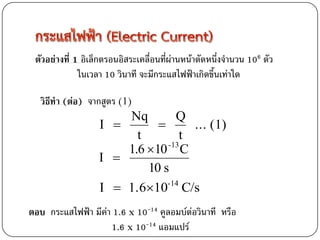ตัวอย่างที่ 1 อิเล็กตรอนอิสระเคลื่อนที่ผ่านหน้าตัดหนึ่งจานวน 106 ตัว
              ในเวลา 10 วินาที จะมีกระแสไฟฟ้าเกิดขึ้นเท่าใด

   วิธีทา (ต่อ) จากสูตร (1)
                       Nq        Q
                   I              ... (1)
                         t        t
                       1.6 10 C
                               -13
                   I 
                           10 s
                   I  1.610-14 C/s
ตอบ กระแสไฟฟ้า มีค่า 1.6 x 10-14 คูลอมบ์ต่อวินาที หรือ
                    1.6 x 10-14 แอมแปร์
 