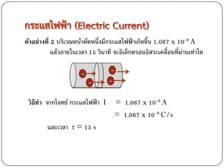 ตัวอย่างที่ 2 บริเวณหน้าตัดหนึ่งมีกระแสไฟฟ้าเกิดขึ้น 1.067 x 10-8 A
            แล้วภายในเวลา 15 วินาที จะอิเล็กตรอนอิสระเคลื่อนที่ผ่านเท่าใด

                       -          -
                           -      -
 วิธีทา จากโจทย์ กระแสไฟฟ้า I       = 1.067 x 10-8 A
                                    = 1.067 x 10-8 C/s
         และเวลา t = 15 s
 