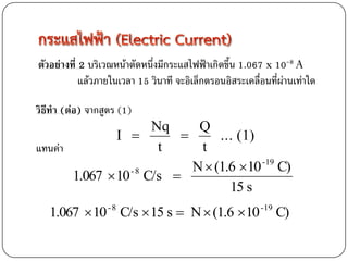 ตัวอย่างที่ 2 บริเวณหน้าตัดหนึ่งมีกระแสไฟฟ้าเกิดขึ้น 1.067 x 10-8 A
            แล้วภายในเวลา 15 วินาที จะอิเล็กตรอนอิสระเคลื่อนที่ผ่านเท่าใด

วิธีทา (ต่อ) จากสูตร (1)
                    Nq    Q
               I            ... (1)
แทนค่า               t    t
                         N  (1.6 10 -19 C)
       1.067  10 C/s 
                 -8

                                15 s
   1.067  10 C/s  15 s  N  (1.6 10
                  -8                                      -19
                                                                C)
 