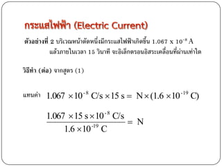 ตัวอย่างที่ 2 บริเวณหน้าตัดหนึ่งมีกระแสไฟฟ้าเกิดขึ้น 1.067 x 10-8 A
            แล้วภายในเวลา 15 วินาที จะอิเล็กตรอนอิสระเคลื่อนที่ผ่านเท่าใด

วิธีทา (ต่อ) จากสูตร (1)

แทนค่า 1.067  10 - 8 C/s  15 s  N  (1.6 10 -19 C)

         1.067  15 s  10 C/s   -8
                                N
              1.6 10 C
                      -19
 