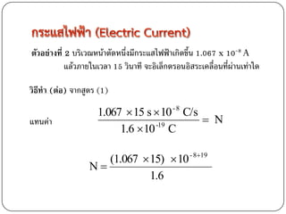 ตัวอย่างที่ 2 บริเวณหน้าตัดหนึ่งมีกระแสไฟฟ้าเกิดขึ้น 1.067 x 10-8 A
            แล้วภายในเวลา 15 วินาที จะอิเล็กตรอนอิสระเคลื่อนที่ผ่านเท่าใด

วิธีทา (ต่อ) จากสูตร (1)

                     1.067  15 s  10 C/s   -8

แทนค่า                                      N
                          1.6 10 C
                                  -19




                     (1.067  15)  10 - 819
                  N
                              1.6
 