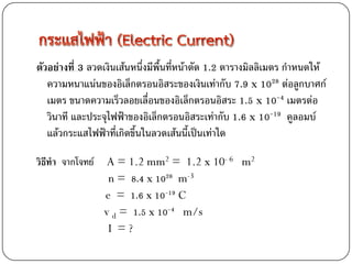 ตัวอย่างที่ 3 ลวดเงินเส้นหนึ่งมีพื้นที่หน้าตัด 1.2 ตารางมิลลิเมตร กาหนดให้
   ความหนาแน่นของอิเล็กตรอนอิสระของเงินเท่ากับ 7.9 x 1028 ต่อลูกบาศก์
   เมตร ขนาดความเร็วลอยเลื่อนของอิเล็กตรอนอิสระ 1.5 x 10-4 เมตรต่อ
   วินาที และประจุไฟฟ้าของอิเล็กตรอนอิสระเท่ากับ 1.6 x 10-19 คูลอมบ์
   แล้วกระแสไฟฟ้าที่เกิดขึ้นในลวดเส้นนี้เป็นเท่าใด

วิธีทา จากโจทย์    A = 1.2 mm2 = 1.2 x 10- 6 m2
                   n = 8.4 x 1028 m-3
                  e = 1.6 x 10-19 C
                  v d = 1.5 x 10-4 m/s
                   I =?
 