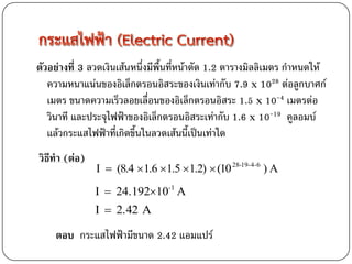 ตัวอย่างที่ 3 ลวดเงินเส้นหนึ่งมีพื้นที่หน้าตัด 1.2 ตารางมิลลิเมตร กาหนดให้
   ความหนาแน่นของอิเล็กตรอนอิสระของเงินเท่ากับ 7.9 x 1028 ต่อลูกบาศก์
   เมตร ขนาดความเร็วลอยเลื่อนของอิเล็กตรอนอิสระ 1.5 x 10-4 เมตรต่อ
   วินาที และประจุไฟฟ้าของอิเล็กตรอนอิสระเท่ากับ 1.6 x 10-19 คูลอมบ์
   แล้วกระแสไฟฟ้าที่เกิดขึ้นในลวดเส้นนี้เป็นเท่าใด
วิธีทา (ต่อ)
               I  (8.4 1.6 1.5 1.2)  (10 28-19-4-6 ) A
               I  24.19210-1 A
               I  2.42 A

    ตอบ กระแสไฟฟ้ามีขนาด 2.42 แอมแปร์
 
