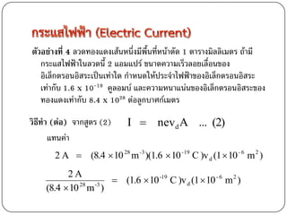 ตัวอย่างที่ 4 ลวดทองแดงเส้นหนึ่งมีพื้นที่หน้าตัด 1 ตารางมิลลิเมตร ถ้ามี
   กระแสไฟฟ้าในลวดนี้ 2 แอมแปร์ ขนาดความเร็วลอยเลื่อนของ
   อิเล็กตรอนอิสระเป็นเท่าใด กาหนดให้ประจาไฟฟ้าของอิเล็กตรอนอิสระ
   เท่ากับ 1.6 x 10-19 คูลอมบ์ และความหนาแน่นของอิเล็กตรอนอิสระของ
   ทองแดงเท่ากับ 8.4 x 1028 ต่อลูกบาศก์เมตร
วิธีทา (ต่อ) จากสูตร (2)     I  nevd A ... (2)
      แทนค่า
       2 A  (8.4  10 28 m -3 )(1.6  10 -19 C )v d (1  10 - 6 m 2 )
          2A
                         (1.6  10 -19 C )v d (1  10 - 6 m 2 )
    (8.4  10 28 m -3 )
 