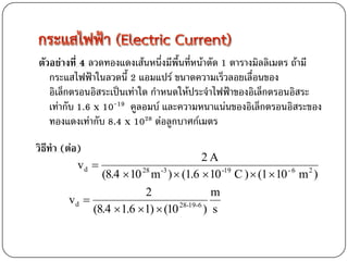 ตัวอย่างที่ 4 ลวดทองแดงเส้นหนึ่งมีพื้นที่หน้าตัด 1 ตารางมิลลิเมตร ถ้ามี
   กระแสไฟฟ้าในลวดนี้ 2 แอมแปร์ ขนาดความเร็วลอยเลื่อนของ
   อิเล็กตรอนอิสระเป็นเท่าใด กาหนดให้ประจาไฟฟ้าของอิเล็กตรอนอิสระ
   เท่ากับ 1.6 x 10-19 คูลอมบ์ และความหนาแน่นของอิเล็กตรอนอิสระของ
   ทองแดงเท่ากับ 8.4 x 1028 ต่อลูกบาศก์เมตร
วิธีทา (ต่อ)
                                          2A
          vd 
               (8.4  10 28 m -3 )  (1.6  10 -19 C )  (1  10 - 6 m 2 )
                          2                 m
        vd 
             (8.4  1.6 1)  (10 28-19-6 ) s
 