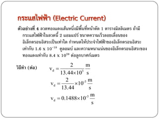 ตัวอย่างที่ 4 ลวดทองแดงเส้นหนึ่งมีพื้นที่หน้าตัด 1 ตารางมิลลิเมตร ถ้ามี
   กระแสไฟฟ้าในลวดนี้ 2 แอมแปร์ ขนาดความเร็วลอยเลื่อนของ
   อิเล็กตรอนอิสระเป็นเท่าใด กาหนดให้ประจาไฟฟ้าของอิเล็กตรอนอิสระ
   เท่ากับ 1.6 x 10-19 คูลอมบ์ และความหนาแน่นของอิเล็กตรอนอิสระของ
   ทองแดงเท่ากับ 8.4 x 1028 ต่อลูกบาศก์เมตร
                           2      m
วิธีทา (ต่อ)     vd 
                      13.44103 s
                         2      -3 m
                 vd         10
                       13.44        s
                                  -3 m
                 v d  0.148810
                                      s
 