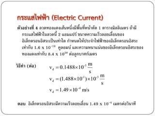 ตัวอย่างที่ 4 ลวดทองแดงเส้นหนึ่งมีพื้นที่หน้าตัด 1 ตารางมิลลิเมตร ถ้ามี
   กระแสไฟฟ้าในลวดนี้ 2 แอมแปร์ ขนาดความเร็วลอยเลื่อนของ
   อิเล็กตรอนอิสระเป็นเท่าใด กาหนดให้ประจาไฟฟ้าของอิเล็กตรอนอิสระ
   เท่ากับ 1.6 x 10-19 คูลอมบ์ และความหนาแน่นของอิเล็กตรอนอิสระของ
   ทองแดงเท่ากับ 8.4 x 1028 ต่อลูกบาศก์เมตร
                                        m
วิธีทา (ต่อ)      v d  0.148810    -3

                                        s
                                          -3 m
                  v d  (1.48810 ) 10
                                     -1

                                             s
                  v d  1.49  10 -4 m/s

ตอบ อิเล็กตรอนอิสระมีความเร็วลอยเลื่อน 1.49 x 10-4 เมตรต่อวินาที
 