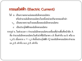 ให้ n เป็นความหนาแน่นของอิเล็กตรอนอิสระ
         หรือจานวนอิเล็กตรอนอิสระในหนึ่งหน่วยปริมาตรของตัวนา
     vd เป็นขนาดความเร็วลอยเลื่อนของอิเล็กตรอนอิสระ
      e เป็นประจุไฟฟ้าของอิเล็กตรอนอิสระ
จากรูป จ. ในช่วงเวลา t จานวนอิเล็กตรอนอิสระเคลื่อนที่ผ่านพื้นที่หน้าตัด A
  คือ จานวนอิเล็กตรอนอิสระในตัวนาที่มีปริมาตร sA ซึ่งเท่ากับ nsA หรือ n
  vdtA เนื่องจาก s = vdt ดังนั้นประจุไฟฟ้า Q ของอิเล็กตรอนอิสระจานวน
  nvdtA เท่ากับ nevdtA เท่ากับ
 