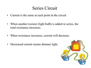 Series Circuit
• Current is the same at each point in the circuit
• When another resistor (light bulb) is added in series, the
total resistance increases.
• When resistance increases, current will decrease.
• Decreased current means dimmer light.
 