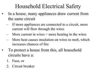 Household Electrical Safety
• In a house, many appliances draw current from
the same circuit
– If more appliances are connected to a circuit, more
current will flow through the wires
– More current in wires = more heating in the wires
– More heat causes insulation on wires to melt, which
increases chances of fire
• To protect a house from this, all household
circuits have a:
1. Fuse, or
2. Circuit breaker
 