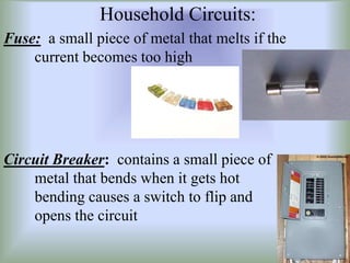 Household Circuits:
Fuse: a small piece of metal that melts if the
current becomes too high
Circuit Breaker: contains a small piece of
metal that bends when it gets hot
bending causes a switch to flip and
opens the circuit
 