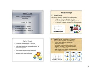 5
Ohm’s Law
Current = Voltage Difference
Resistance
I = V/R or V=IR
I= current (units = A, amps)
V= voltage (units = V, volts)
R = resistance (units = ohms Ω)
Tutorial
Electrical Energy
I. Series Circuit:
the current has only one loop to flow through
– things are wired one right after the other
– If one thing (bulb) goes out every thing goes out
– If the circuit is broken the entire flow of current stops
Series Circuit
• Current is the same at each point in the circuit
• When another resistor (light bulb) is added in series, the
total resistance increases.
• When resistance increases, current will decrease.
• Decreased current means dimmer light.
II. Parallel Circuit: contains two or more
branches for current to move through
– current splits up to flow through the
different branches
– because all branches connect the same two
points of the circuit – the voltage difference
is the same in each branch
– more current flows through the branches that
have the lower resistance
 