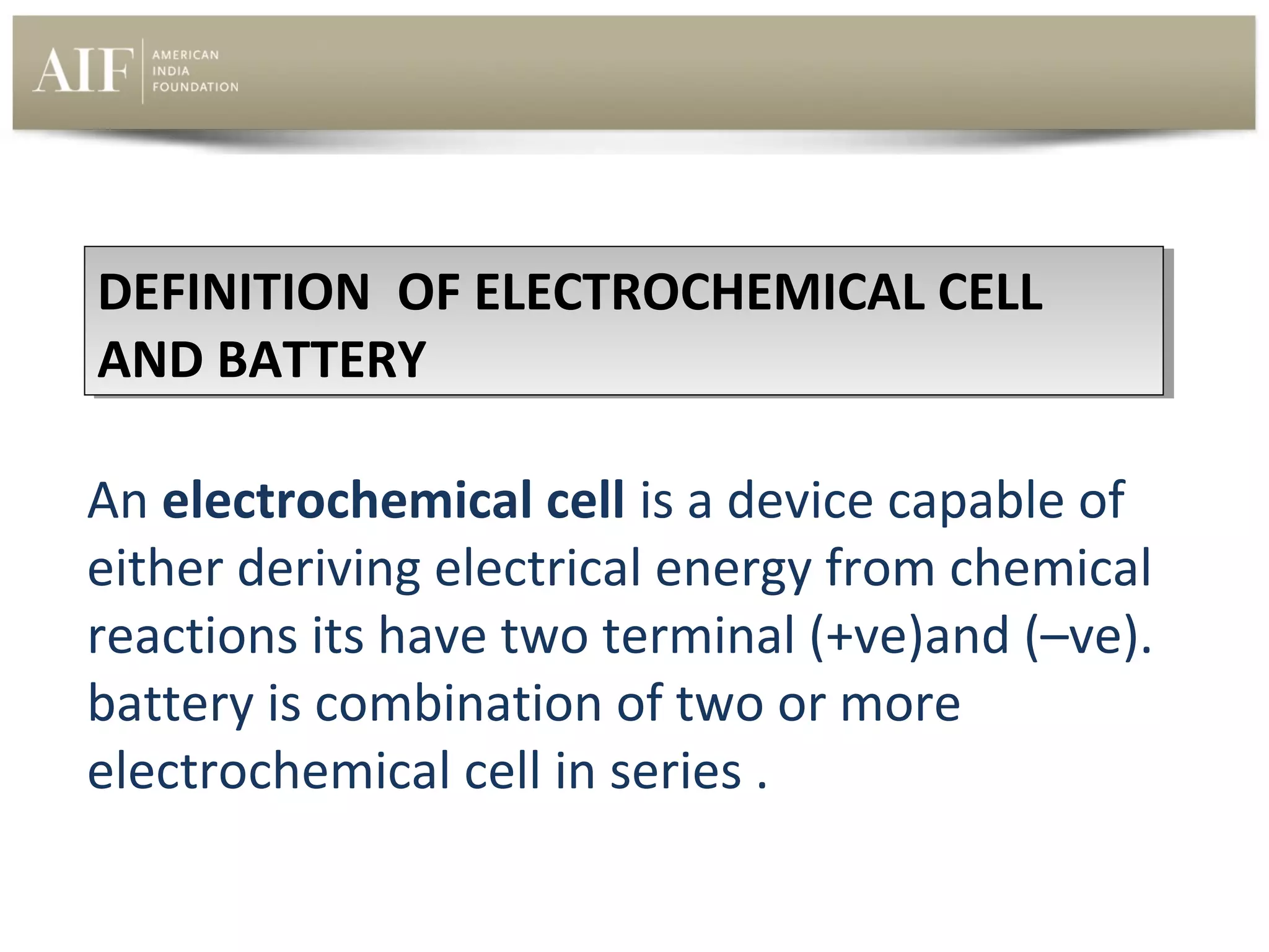 DEFINITION OF ELECTROCHEMICAL CELL
DEFINITION OF ELECTROCHEMICAL CELL
AND BATTERY
AND BATTERY
An electrochemical cell is a device capable of 
either deriving electrical energy from chemical 
reactions its have two terminal (+ve)and (–ve). 
battery is combination of two or more 
electrochemical cell in series .

 