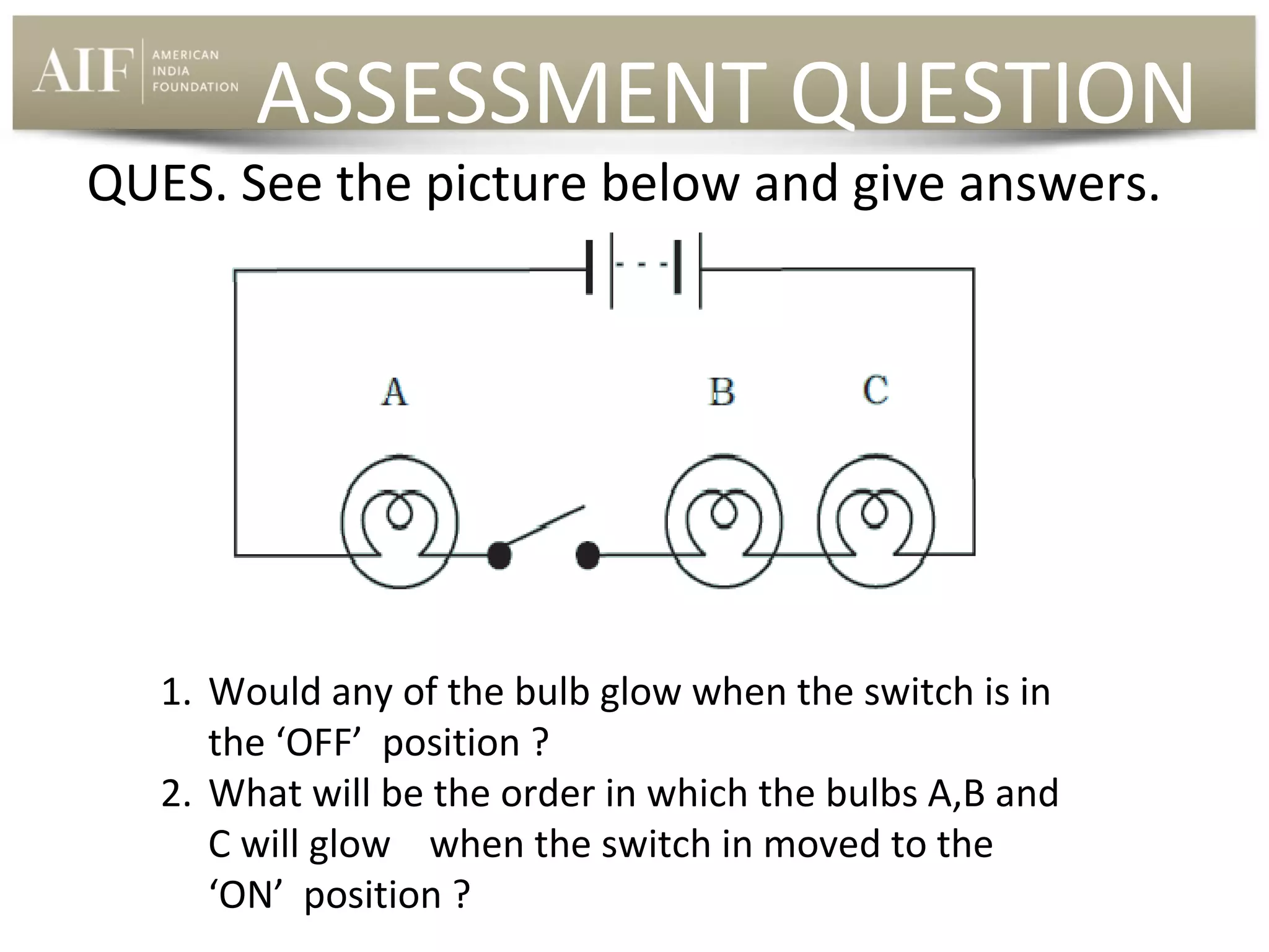 ASSESSMENT QUESTION

QUES. See the picture below and give answers.

1. Would any of the bulb glow when the switch is in
the ‘OFF’ position ?
2. What will be the order in which the bulbs A,B and
C will glow when the switch in moved to the
‘ON’ position ?

 