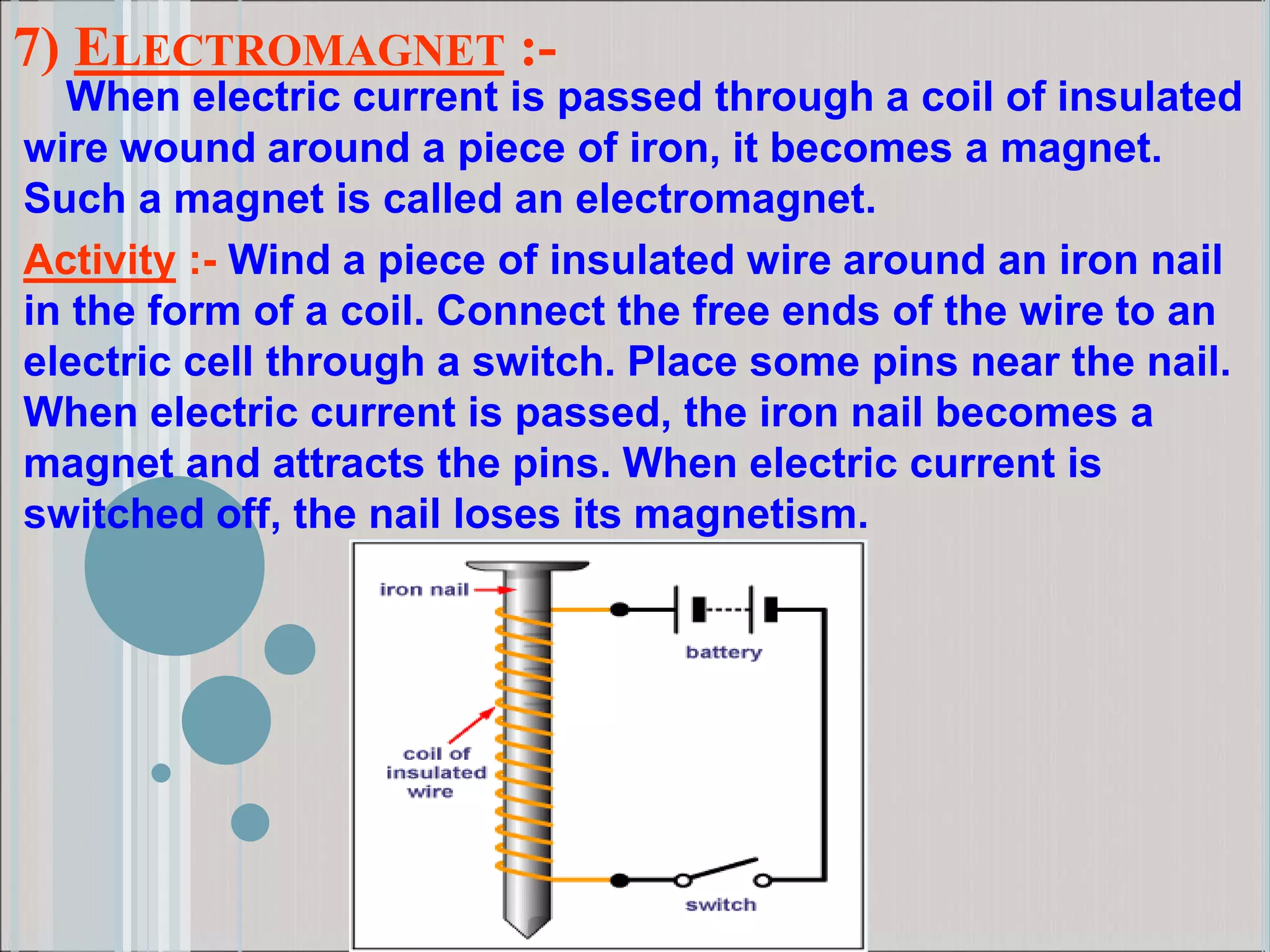7) ELECTROMAGNET :-
When electric current is passed through a coil of insulated
wire wound around a piece of iron, it becomes a magnet.
Such a magnet is called an electromagnet.
Activity :- Wind a piece of insulated wire around an iron nail
in the form of a coil. Connect the free ends of the wire to an
electric cell through a switch. Place some pins near the nail.
When electric current is passed, the iron nail becomes a
magnet and attracts the pins. When electric current is
switched off, the nail loses its magnetism.
 