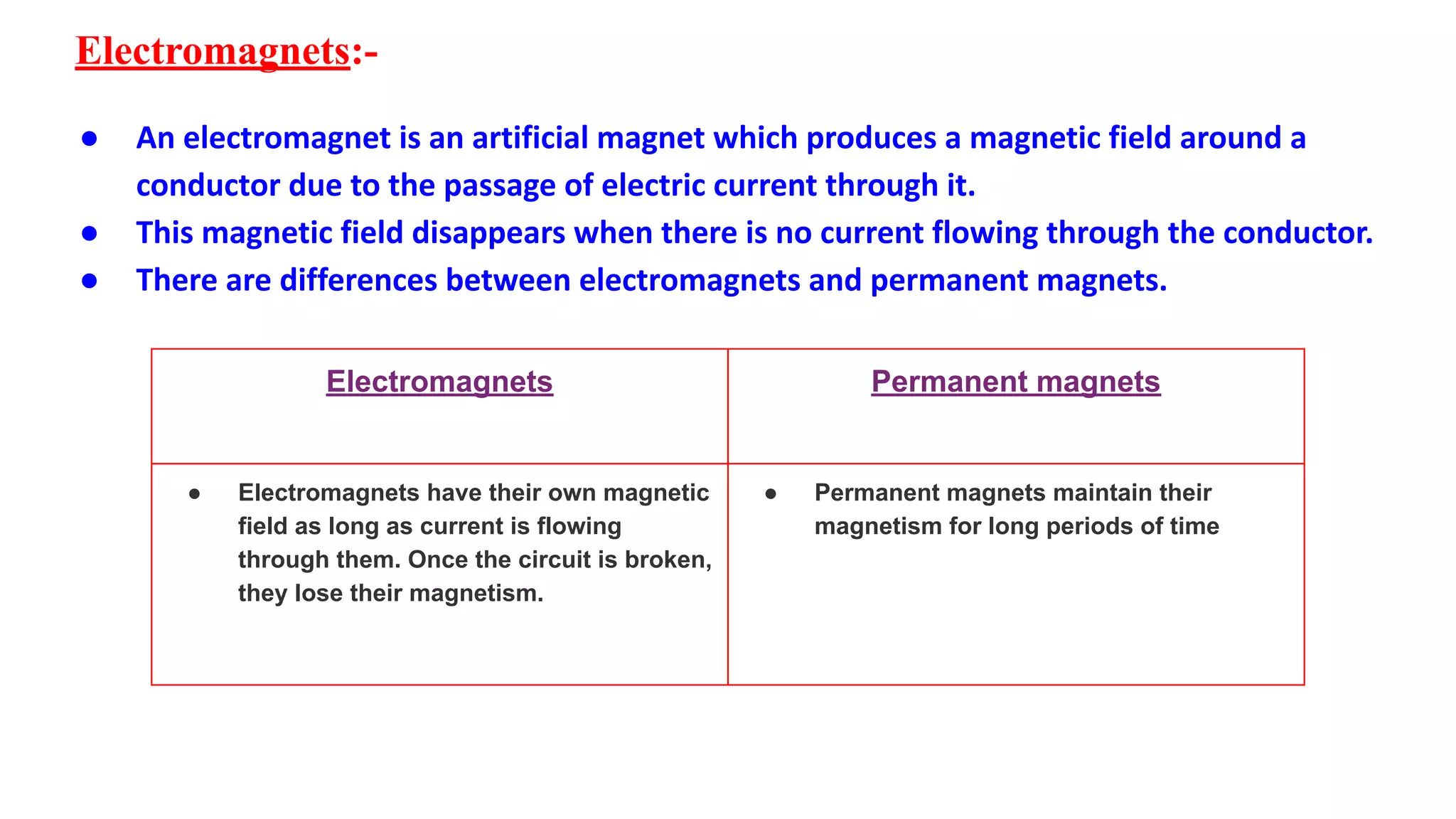 Electromagnets:-
● An electromagnet is an artificial magnet which produces a magnetic field around a
conductor due to the passage of electric current through it.
● This magnetic field disappears when there is no current flowing through the conductor.
● There are differences between electromagnets and permanent magnets.
Electromagnets Permanent magnets
● Electromagnets have their own magnetic
field as long as current is flowing
through them. Once the circuit is broken,
they lose their magnetism.
● Permanent magnets maintain their
magnetism for long periods of time
 