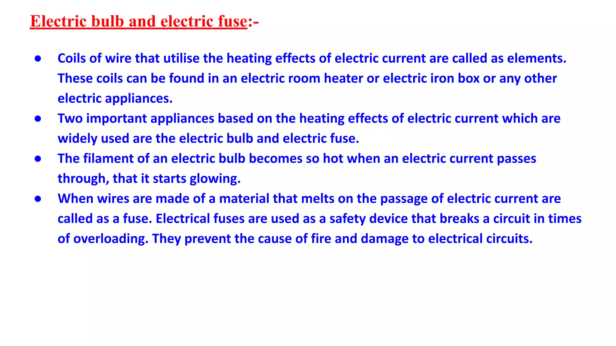 Electric bulb and electric fuse:-
● Coils of wire that utilise the heating effects of electric current are called as elements.
These coils can be found in an electric room heater or electric iron box or any other
electric appliances.
● Two important appliances based on the heating effects of electric current which are
widely used are the electric bulb and electric fuse.
● The filament of an electric bulb becomes so hot when an electric current passes
through, that it starts glowing.
● When wires are made of a material that melts on the passage of electric current are
called as a fuse. Electrical fuses are used as a safety device that breaks a circuit in times
of overloading. They prevent the cause of fire and damage to electrical circuits.
 