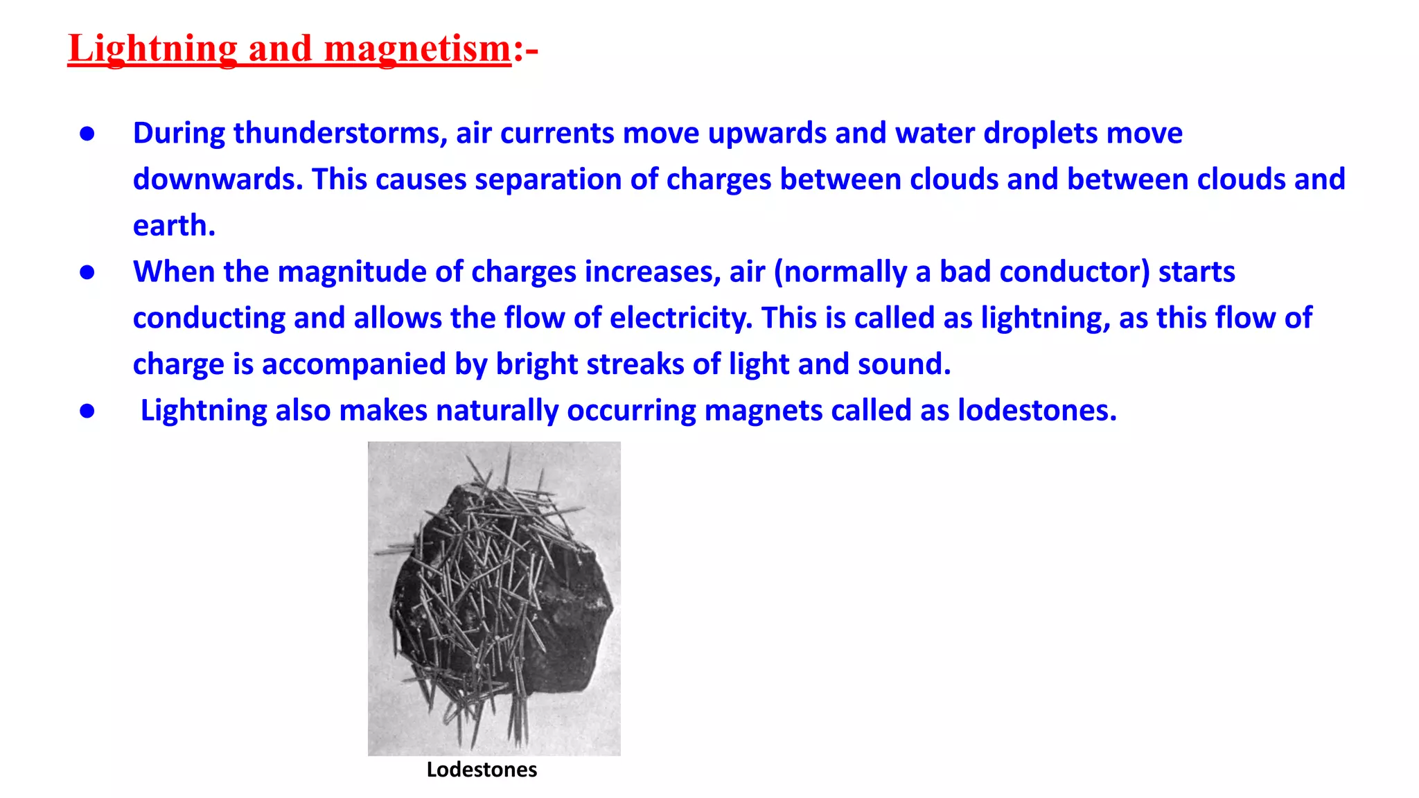 Lightning and magnetism:-
● During thunderstorms, air currents move upwards and water droplets move
downwards. This causes separation of charges between clouds and between clouds and
earth.
● When the magnitude of charges increases, air (normally a bad conductor) starts
conducting and allows the flow of electricity. This is called as lightning, as this flow of
charge is accompanied by bright streaks of light and sound.
● Lightning also makes naturally occurring magnets called as lodestones.
Lodestones
 
