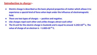 Introduction to charge:-
● Electric charge is described as the basic physical properties of matter which allows it to
experience a special kind of force when kept under the influence of electromagnetic
field.
● There are two types of charges → positive and negative.
● Like charges repel each other and unlike charges attract each other
● The SI unit for the electric charge is Coulomb and is equal to around 6.242×1018
e. The
value of charge of an electron is −1.602×10-19
C.
 