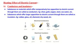 Heating Effect of Electric Current:-
A) Conductors and insulators:-
● Substances or materials which offer comparatively less opposition to electric current
through them are called as conductors. Eg: silver, gold, copper, steel, sea water, etc.
● Substances which offer larger opposition to electric current through them are called as
insulators. Eg: rubber, glass, oil, diamond, dry wood, etc.
 