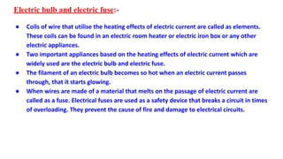 Electric bulb and electric fuse:-
● Coils of wire that utilise the heating effects of electric current are called as elements.
These coils can be found in an electric room heater or electric iron box or any other
electric appliances.
● Two important appliances based on the heating effects of electric current which are
widely used are the electric bulb and electric fuse.
● The filament of an electric bulb becomes so hot when an electric current passes
through, that it starts glowing.
● When wires are made of a material that melts on the passage of electric current are
called as a fuse. Electrical fuses are used as a safety device that breaks a circuit in times
of overloading. They prevent the cause of fire and damage to electrical circuits.
 