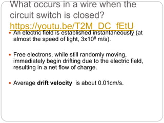 What occurs in a wire when the
circuit switch is closed?
https://youtu.be/T2M_DC_fEtU
 An electric field is established instantaneously (at
almost the speed of light, 3x108 m/s).
 Free electrons, while still randomly moving,
immediately begin drifting due to the electric field,
resulting in a net flow of charge.
 Average drift velocity is about 0.01cm/s.
 