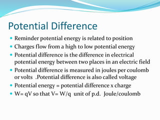 Potential Difference
 Reminder potential energy is related to position
 Charges flow from a high to low potential energy
 Potential difference is the difference in electrical
potential energy between two places in an electric field
 Potential difference is measured in joules per coulomb
or volts .Potential difference is also called voltage
 Potential energy = potential difference x charge
 W= qV so that V= W/q unit of p.d. Joule/coulomb
 