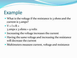 Example
 What is the voltage if the resistance is 3 ohms and the
current is 3 amps?
 V = I x R =
3 amps x 3 ohms = 9 volts
 Increasing the voltage increases the current
 Having the same voltage and increasing the resistance
will decrease the current
 Multimeters measure current, voltage and resistance
 
