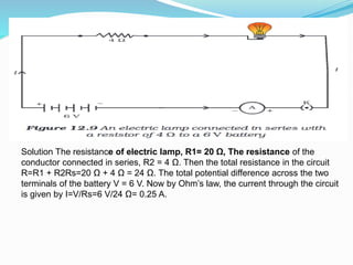 Solution The resistance of electric lamp, R1= 20 Ω, The resistance of the
conductor connected in series, R2 = 4 Ω. Then the total resistance in the circuit
R=R1 + R2Rs=20 Ω + 4 Ω = 24 Ω. The total potential difference across the two
terminals of the battery V = 6 V. Now by Ohm’s law, the current through the circuit
is given by I=V/Rs=6 V/24 Ω= 0.25 A.
 