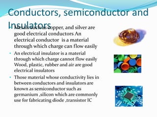 Conductors, semiconductor and
Insulators• Metals such as copper, and silver are
good electrical conductors An
electrical conductor is a material
through which charge can flow easily
• An electrical insulator is a material
through which charge cannot flow easily
Wood, plastic, rubber and air are good
electrical insulators
• Those material whose conductivity lies in
between conductors and insulators are
known as semiconductor such as
germanium ,silicon which are commonly
use for fabricating diode ,transistor IC
 