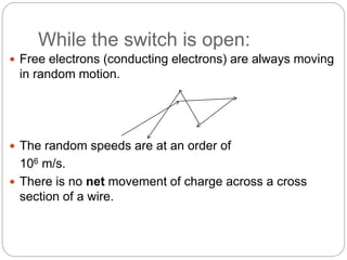 While the switch is open:
 Free electrons (conducting electrons) are always moving
in random motion.
 The random speeds are at an order of
106 m/s.
 There is no net movement of charge across a cross
section of a wire.
 