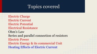 Topics covered
Electric Charge
Electric Current
Electric Potential
Electrical Resistance
Ohm’s Law
Series and parallel connection of resistors
Electric Power
Electric Energy & its commercial Unit
Heating Effects of Electric Current
 