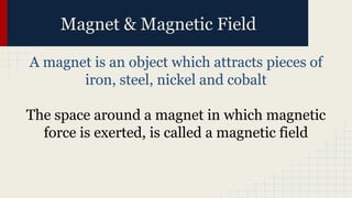 Magnet & Magnetic Field
A magnet is an object which attracts pieces of
iron, steel, nickel and cobalt
The space around a magnet in which magnetic
force is exerted, is called a magnetic field
 